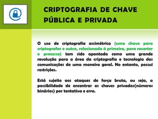 criptografia de chave pública e privadaO uso de criptografia assimétrica (uma chave para criptografar e outra, relacionada à primeira, para reverter o processo) tem sido apontada como uma grande revolução para a área da criptografia e tecnologia das comunicações de uma maneira geral. No entanto, possui restrições.Está sujeito aos ataques de força bruta, ou seja, a possibilidade de encontrar as chaves privadas(números binários) por tentativa e erro.