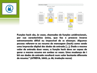 Funções hash são, às vezes, chamadas de funções unidirecionais, por sua característica única, que faz o processo inverso extremamente difícil ou impossível de se alcançar. Algumas pessoas referem-se ao resumo de mensagem (hash) como sendo uma impressão digital dos dados de entrada [...]. Dado o mesmo valor de entrada duas vezes, a função hash deve ser capaz de gerar o mesmo resumo em ambas as vezes. Uma mudança de 1 bit nos dados de entrada resultará num valor bastante diferente de resumo.” (ATREYA, 2002, p. 88, tradução nossa)