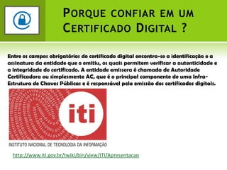 Porque confiar em um Certificado Digital ?Entre os campos obrigatórios do certificado digital encontra-se a identificação e a assinatura da entidade que o emitiu, os quais permitem verificar a autenticidade e a integridade do certificado. A entidade emissora é chamada de Autoridade Certificadora ou simplesmente AC, que é o principal componente de uma Infra-Estrutura de Chaves Públicas e é responsável pela emissão dos certificados digitais.http://www.iti.gov.br/twiki/bin/view/ITI/Apresentacao