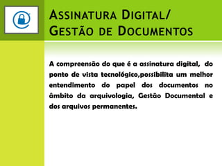 Assinatura Digital/Gestão de DocumentosA compreensão do que é a assinatura digital,  do ponto de vista tecnológico,possibilita um melhor entendimento do papel dos documentos no âmbito da arquivologia, Gestão Documental e dos arquivos permanentes.