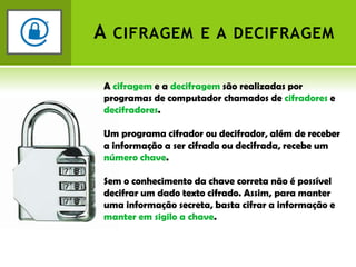 A cifragem e a decifragemA cifragem e a decifragem são realizadas por programas de computador chamados de cifradores e decifradores.Um programa cifrador ou decifrador, além de receber a informação a ser cifrada ou decifrada, recebe um número chave.Sem o conhecimento da chave correta não é possível decifrar um dado texto cifrado. Assim, para manter uma informação secreta, basta cifrar a informação e manter em sigilo a chave.