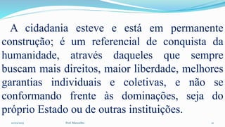 10/03/2015 Prof. Manoelito 10
A cidadania esteve e está em permanente
construção; é um referencial de conquista da
humanidade, através daqueles que sempre
buscam mais direitos, maior liberdade, melhores
garantias individuais e coletivas, e não se
conformando frente às dominações, seja do
próprio Estado ou de outras instituições.
 