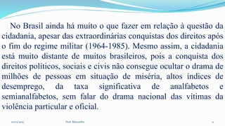 10/03/2015 Prof. Manoelito 11
No Brasil ainda há muito o que fazer em relação à questão da
cidadania, apesar das extraordinárias conquistas dos direitos após
o fim do regime militar (1964-1985). Mesmo assim, a cidadania
está muito distante de muitos brasileiros, pois a conquista dos
direitos políticos, sociais e civis não consegue ocultar o drama de
milhões de pessoas em situação de miséria, altos índices de
desemprego, da taxa significativa de analfabetos e
semianalfabetos, sem falar do drama nacional das vítimas da
violência particular e oficial.
 