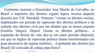 10/03/2015 Prof. Manoelito 12
Conforme sustenta o historiador José Murilo de Carvalho, no
Brasil a trajetória dos direitos seguiu lógica inversa daquela
descrita por T.H. Marshall. Primeiro “vieram os direitos sociais,
implantados em período de supressão dos direitos políticos e de
redução dos direitos civis por um ditador que se tornou popular
(Getúlio Vargas). Depois vieram os direitos políticos... a
expansão do direito do voto deu-se em outro período ditatorial,
em que os órgãos de repressão política foram transformados em
peça decorativa do regime [militar]... A pirâmide dos direitos [no
Brasil] foi colocada de cabeça para baixo”.
 