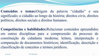 10/03/2015 Prof. Manoelito 2
Conteúdos e temas:Origem da palavra “cidadão” e seu
significado; o cidadão ao longo da história; direitos civis, direitos
políticos, direitos sociais e direitos humanos.
Competências e habilidades:Relacionar conteúdos apreendidos
em outras disciplinas para a compreensão do processo de
constituição da cidadania moderna; leitura, interpretação e
comparação de documentos históricos; identificação, descrição e
classificação de conceitos e termos jurídicos.
 