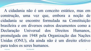 10/03/2015 Prof. Manoelito 4
A cidadania não é um conceito estático, mas em
construção, uma vez que, embora a noção de
cidadania se encontre formulada na Constituição
brasileira e em diversos outros documentos como a
Declaração Universal dos Direitos Humanos,
promulgada em 1948 pela Organização das Nações
Unidas (ONU), ela ainda não é um direito efetivo
para todos os seres humanos.
 