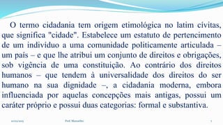 10/03/2015 Prof. Manoelito 7
O termo cidadania tem origem etimológica no latim cívitas,
que significa "cidade". Estabelece um estatuto de pertencimento
de um indivíduo a uma comunidade politicamente articulada –
um país – e que lhe atribui um conjunto de direitos e obrigações,
sob vigência de uma constituição. Ao contrário dos direitos
humanos – que tendem à universalidade dos direitos do ser
humano na sua dignidade –, a cidadania moderna, embora
influenciada por aquelas concepções mais antigas, possui um
caráter próprio e possui duas categorias: formal e substantiva.
 