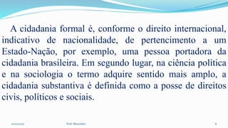 10/03/2015 Prof. Manoelito 8
A cidadania formal é, conforme o direito internacional,
indicativo de nacionalidade, de pertencimento a um
Estado-Nação, por exemplo, uma pessoa portadora da
cidadania brasileira. Em segundo lugar, na ciência política
e na sociologia o termo adquire sentido mais amplo, a
cidadania substantiva é definida como a posse de direitos
civis, políticos e sociais.
 