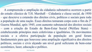 10/03/2015 Prof. Manoelito 9
A compreensão e ampliação da cidadania substantiva ocorrem a partir
do estudo clássico de T.H. Marshall – Cidadania e classe social, de 1950
– que descreve a extensão dos direitos civis, políticos e sociais para toda
a população de uma nação. Esses direitos tomaram corpo com o fim da 2ª
Guerra Mundial, após 1945, com aumento substancial dos direitos sociais
– com a criação do Estado de Bem-Estar Social (Welfare State) –
estabelecendo princípios mais coletivistas e igualitários. Os movimentos
sociais e a efetiva participação da população em geral foram
fundamentais para que houvesse uma ampliação significativa dos direitos
políticos, sociais e civis alçando um nível geral suficiente de bem-estar
econômico, lazer, educação e político.
 