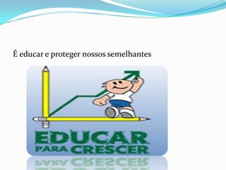 È educar e proteger nossos semelhantes
 