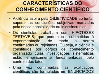 CARACTERÍSTICAS DO
CONHECIMENTO CIENTÍFICO
• A ciência aspira pela OBJETIVIDADE ao tentar
superar as conclusões subjetivas marcadas
pela nossa sensibilidade ou idiossincrasias.
• Os cientistas trabalham com HIPÓTESES
TESTÁVEIS, que podem ser submetidas à
experimentação, de modo a serem
confirmadas ou rejeitadas. Ou seja, a ciência é
constituída por corpos de conhecimento
organizado cujas investigações sistemáticas
estão empiricamente fundamentadas pelo
controle dos fatos.
• Uma vez confirmadas, as explicações
científicas são formuladas em ENUNCIADOS
 