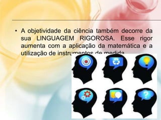 • A objetividade da ciência também decorre da
sua LINGUAGEM RIGOROSA. Esse rigor
aumenta com a aplicação da matemática e a
utilização de instrumentos de medida.
 