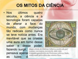 OS MITOS DA CIÊNCIA
• Nos últimos quatro
séculos, a ciência e a
tecnologia foram capazes
de alterar a face do
mundo, com mudanças
tão radicais como nunca
se teve notícia antes. Era
inevitável que se criasse
uma aura em torno desse
saber e desse poder,
fazendo surgir, lá onde se
pensava apenas existirem
as luzes da razão,
 