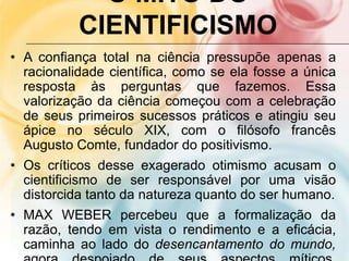 O MITO DO
CIENTIFICISMO
• A confiança total na ciência pressupõe apenas a
racionalidade científica, como se ela fosse a única
resposta às perguntas que fazemos. Essa
valorização da ciência começou com a celebração
de seus primeiros sucessos práticos e atingiu seu
ápice no século XIX, com o filósofo francês
Augusto Comte, fundador do positivismo.
• Os críticos desse exagerado otimismo acusam o
cientificismo de ser responsável por uma visão
distorcida tanto da natureza quanto do ser humano.
• MAX WEBER percebeu que a formalização da
razão, tendo em vista o rendimento e a eficácia,
caminha ao lado do desencantamento do mundo,
 