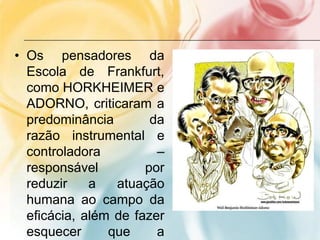 • Os pensadores da
Escola de Frankfurt,
como HORKHEIMER e
ADORNO, criticaram a
predominância da
razão instrumental e
controladora –
responsável por
reduzir a atuação
humana ao campo da
eficácia, além de fazer
esquecer que a
 