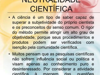 NEUTRALIDADE
CIENTÍFICA
• A ciência é um tipo de saber capaz de
superar a subjetividade do próprio cientista
e os preconceitos do senso comum. O rigor
do método permite atingir um alto grau de
objetividade, porque seus procedimentos e
produtos podem ser verificados com
isenção pela comunidade científica.
• Muitos pensam que as pesquisas científicas
não sofrem influência social ou política e
visam apenas ao conhecimento puro e
desinteressado. Por considerar a atividade
 