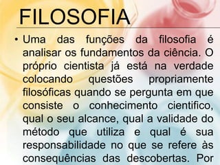 • Uma das funções da filosofia é
analisar os fundamentos da ciência. O
próprio cientista já está na verdade
colocando questões propriamente
filosóficas quando se pergunta em que
consiste o conhecimento cientifico,
qual o seu alcance, qual a validade do
método que utiliza e qual é sua
responsabilidade no que se refere às
consequências das descobertas. Por
FILOSOFIA
 