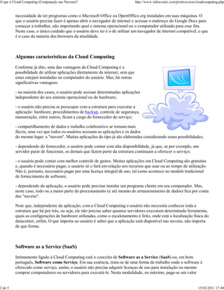 O que é Cloud Computing (Computação nas Nuvens)?                                 http://www.infowester.com/printversion/cloudcomputing.php


         necessidade de ter programas como o Microsoft Office ou OpenOffice.org instalados em suas máquinas. O
         que o usuário precisa fazer é apenas abrir o navegador de internet e acessar o endereço do Google Docs para
         começar a trabalhar, não importando qual o sistema operacional ou o computador utilizado para esse fim.
         Neste caso, o único cuidado que o usuário deve ter é o de utilizar um navegador de internet compatível, o que
         é o caso da maioria dos browsers da atualidade.



         Algumas características da Cloud Computing
         Conforme já dito, uma das vantagens da Cloud Computing é a
         possibilidade de utilizar aplicações diretamente da internet, sem que
         estas estejam instaladas no computador do usuário. Mas, há outras
         significativas vantagens:

         - na maioria dos casos, o usuário pode acessar determinadas aplicações
         independente do seu sistema operacional ou de hardware;

         - o usuário não precisa se preocupar com a estrutura para executar a
         aplicação: hardware, procedimentos de backup, controle de segurança,
         manutenção, entre outros, ficam a cargo do fornecedor do serviço;

         - compartilhamento de dados e trabalho colaborativo se tornam mais
         fáceis, uma vez que todos os usuários acessam as aplicações e os dados
         do mesmo lugar: a "nuvem". Muitas aplicações do tipo já são elaboradas considerando essas possibilidades;

         - dependendo do fornecedor, o usuário pode contar com alta disponibilidade, já que, se por exemplo, um
         servidor parar de funcionar, os demais que fazem parte da estrutura continuam a oferecer o serviço;

         - o usuário pode contar com melhor controle de gastos. Muitas aplicações em Cloud Computing são gratuitas
         e, quando é necessário pagar, o usuário só o fará em relação aos recursos que usar ou ao tempo de utilização.
         Não é, portanto, necessário pagar por uma licença integral de uso, tal como acontece no modelo tradicional
         de fornecimento de software;

         - dependendo da aplicação, o usuário pode precisar instalar um programa cliente em seu computador. Mas,
         neste caso, todo ou a maior parte do processamento (e até mesmo do armazenamento de dados) fica por conta
         das "nuvens".

         Note que, independente da aplicação, com a Cloud Computing o usuário não necessita conhecer toda a
         estrutura que há por trás, ou seja, ele não precisa saber quantos servidores executam determinada ferramenta,
         quais as configurações de hardware utilizadas, como o escalonamento é feito, onde está a localização física do
         datacenter, enfim. O que importa ao usuário é saber que a aplicação está disponível nas nuvens, não importa
         de que forma.



         Software as a Service (SaaS)
         Intimamente ligado à Cloud Computing está o conceito de Software as a Service (SaaS) ou, em bom
         português, Software como Serviço. Em sua essência, trata-se de uma forma de trabalho onde o software é
         oferecido como serviço, assim, o usuário não precisa adquirir licenças de uso para instalação ou mesmo
         comprar computadores ou servidores para executá-lo. Nesta modalidade, no máximo, paga-se um valor


2 de 5                                                                                                                   15/03/2011 17:40
 