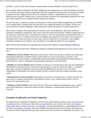 O que é Cloud Computing (Computação nas Nuvens)?                            http://www.infowester.com/printversion/cloudcomputing.php


         periódico - como se fosse uma assinatura - somente pelos recursos utilizados e/ou pelo tempo de uso.

         Para entender melhor os benefícios do SaaS, suponha que uma empresa que tem vinte funcionários necessita
         de um software para gerar folhas de pagamento. Há várias soluções prontas para isso no mercado, no entanto,
         a empresa terá que comprar licenças de uso do software escolhido e, dependendo do caso, até mesmo
         hardware para executá-lo. Muitas vezes, o preço da licença ou mesmo dos equipamentos pode gerar um custo
         alto e não compatível com a condição de porte pequeno da empresa.

         Se, por outro lado, a empresa encontrar um fornecedor de software para folhas de pagamento que trabalha
         com o modelo SaaS, a situação pode ficar mais fácil: essa companhia poderá, por exemplo, oferecer esse
         serviço através de Cloud Computing e cobrar apenas pelo número de usuários e/ou pelo tempo de uso.

         Dessa forma, a empresa interessada paga um valor baixo pelo uso da aplicação. Além disso, hardware,
         instalação, atualização, manutenção, entre outros, ficam por conta do fornecedor. Também é importante levar
         em conta que o intervalo entre a contratação do serviço e o início de sua utilização é extremamente baixo, o
         que não aconteceria se o software tivesse que ser instalado nos computadores do cliente. Este só precisa se
         preocupar com o acesso ao serviço (no caso, uma conexão à internet) ou, se necessário, com a simples
         instalação de algum recurso mínimo, como um plugin no navegador de internet de suas máquinas.

         IBM e HP são dois exemplos de companhias que já oferecerem soluções em SaaS: HP SaaS; IBM SaaS.

         Há também conceitos derivados, utilizados por algumas companhias para diferenciar os seus serviços, entre
         eles:

         - Platform as a Service (PaaS): Plataforma como Serviço. Trata-se de um tipo de solução mais amplo para
         determinadas aplicações, incluindo todos (ou quase todos) os recursos necessários à operação, como
         armazenamento, banco de dados, escalabilidade (aumento automático da capacidade de armazenamento ou
         processamento), suporte a linguagens de programação, segurança e assim por diante;

         - Database as a Service (DaaS): Banco de Dados com Serviço. O nome já deixa claro que esta modalidade é
         direcionada ao fornecimento de serviços para armazenamento e acesso de volumes de dados. A vantagem
         aqui é que o detentor da aplicação conta com maior flexibilidade para expandir o banco de dados,
         compartilhar as informações com outros sistemas, facilitar o acesso remoto por usuários autorizados, entre
         outros;

         - Infrastructure as a Service (IaaS): Infraestrutura como Serviço. Parecido com o conceito de PaaS, mas
         aqui o foco é a estrutura de hardware ou de máquinas virtuais, com o usuário tendo inclusive acesso a
         recursos do sistema operacional;

         - Testing as a Service (TaaS): Ensaio como Serviço. Oferece um ambiente apropriado para que o usuário
         possa testar aplicações e sistemas de maneira remota, simulando o comportamento destes em nível de
         execução.



         Exemplos de aplicações em Cloud Computing

         Os termos Cloud Computing e Computação nas Nuvens são relativamente recentes, como você já sabe, mas
         se analisarmos bem, veremos que a ideia não é, necessariamente, nova. Serviços de e-mail, como Gmail e
         Yahoo! Mail; discos virtuais na internet, como Dropbox; sites de armazenamento e compartilhamento de fotos
         ou vídeos, como Flickr e YouTube. Todos são exemplos de aplicações que, de certa forma, estão dentro do
         conceito de Cloud Computing. Note que todos esses serviços não executam no computador do usuário e este


3 de 5                                                                                                              15/03/2011 17:40
 