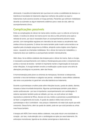 eliminando. A escolha do tratamento tem que levar em conta a curabilidade da doença e a
tolerância à toxicidade do tratamento (algumas mulheres não podem se expor a
tratamentos muito severos durante um longo período). Pacientes que sofreram metástases
deverão se submeter ao algum tratamento sistêmico para o resto da vida, além do
acompanhamento clínico.
Complicações possíveis
Entre as complicações do câncer de mama está a recidiva, que é a volta de um tumor já
tratado. A recidiva do câncer de mama ocorre nos dois ou três primeiros anos após a
retirada do tumor, por isso é necessário fazer um acompanhamento próximo nesse
período, com mamografias regulares em intervalos de seis meses ou anualmente mais
análise clínica do paciente. O câncer de mama também pode invadir outros tecidos e se
espalhar pela circulação sanguínea ou linfática, atingindo outros órgãos como fígado e
ossos - causando as chamadas metástases. Se o câncer de mama dor metastático, o
tratamento deve ser sistêmico e acompanhado também individualmente.
Além disso, há os efeitos colaterais das terapias para o câncer de mama. Após a cirurgia,
é necessário acompanhamento com médico e fisioterapeuta para evitar o rompimento dos
pontos e necrose de tecidos - também é importante manter a higienização do local para
evitar infecções. A cirurgia também envolve a modificação e pode causar uma série de
alterações psicológicas na paciente, além das físicas.
A hormonioterapia pode piorar os sintomas da menopausa, favorecer a osteoporose,
aumentar o risco de trombose e coágulos nas pernas - entretanto, esses efeitos colaterais
são raros e as pacientes no geral tem uma alta tolerância ao tratamento.
Durante a quimioterapia a mulher pode sofrer infecções bucais, queda de cabelo, diarreia,
náuseas e baixa imunidade temporária. Algumas quimioterapias também pode afetar a
saúde cardiovascular - por isso é importante o acompanhamento com cardiologista. O
sistema reprodutor também pode ser afetado, por isso, se você estiver em idade
reprodutiva e pretende ter filhos, discuta com seu médico e parceiro(a) a possibilidade de
se fazer o congelamento de óvulos. A queda de cabelo é efeito mais comum da
quimioterapia e não é controlável - isso porque o tratamento irá matar tudo aquilo que está
crescendo. Dessa forma, além da queda de cabelo, pode ser que você perceba as unhas
mais fracas também.
A terapia anti HER-2 tem menos efeitos colaterais, mas pode induzir uma toxicidade no
coração - por isso, muita atenção com o cardiologista se optar por esse tratamento. Os
anticorpos monoclonais, ligando-se às células cancerígenas e destruindo-as
 