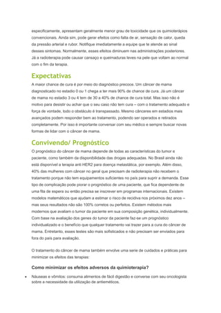 especificamente, apresentam geralmente menor grau de toxicidade que os quimioterápios
convencionais. Ainda sim, pode gerar efeitos como falta de ar, sensação de calor, queda
da pressão arterial e rubor. Notifique imediatamente a equipe que te atende ao sinal
desses sintomas. Normalmente, esses efeitos diminuem nas administrações posteriores.
Já a radioterapia pode causar cansaço e queimaduras leves na pele que voltam ao normal
com o fim da terapia.
Expectativas
A maior chance de cura é por meio do diagnóstico precoce. Um câncer de mama
diagnosticado no estadio 0 ou 1 chega a ter mais 90% de chance de cura. Já um câncer
de mama no estadio 3 ou 4 tem de 30 a 40% de chance de cura total. Mas isso não é
motivo para desistir ou achar que o seu caso não tem cura – com o tratamento adequado e
força de vontade, todo o obstáculo é transpassado. Mesmo cânceres em estadios mais
avançados podem responder bem ao tratamento, podendo ser operados e retirados
completamente. Por isso é importante conversar com seu médico e sempre buscar novas
formas de lidar com o câncer de mama.
Convivendo/ Prognóstico
O prognóstico do câncer de mama depende de todas as características do tumor e
paciente, como também da disponibilidade das drogas adequadas. No Brasil ainda não
está disponível a terapia anti HER2 para doença metastática, por exemplo. Além disso,
40% das mulheres com câncer no geral que precisam de radioterapia não recebem o
tratamento porque não tem equipamentos suficientes no país para suprir a demanda. Esse
tipo de complicação pode piorar o prognóstico de uma paciente, que fica dependente de
uma fila de espera ou então precisa se inscrever em programas internacionais. Existem
modelos matemáticos que ajudam a estimar o risco de recidiva nos próximos dez anos –
mas seus resultados não são 100% corretos ou perfeitos. Existem métodos mais
modernos que avaliam o tumor da paciente em sua composição genética, individualmente.
Com base na avaliação dos genes do tumor da paciente faz-se um prognóstico
individualizado e o benefício que qualquer tratamento vai trazer para a cura do câncer de
mama. Entretanto, esses testes são mais sofisticados e não precisam ser enviados para
fora do país para avaliação.
O tratamento do câncer de mama também envolve uma serie de cuidados e práticas para
minimizar os efeitos das terapias:
Como minimizar os efeitos adversos da quimioterapia?
Náuseas e vômitos: consuma alimentos de fácil digestão e converse com seu oncologista
sobre a necessidade da utilização de antieméticos.
 