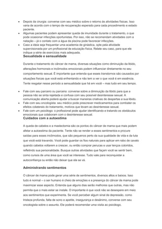 Depois da cirurgia: converse com seu médico sobre o retorno às atividades físicas. Isso
varia de acordo com o tempo de recuperação esperado para cada procedimento e estado
paciente.
Algumas pacientes podem apresentar queda de imunidade durante o tratamento, o que
pode ocasionar infecções oportunistas. Por isso, não se recomendam atividades com a
natação – já o contato com a água da piscina pode favorecer infecções.
Caso a ideia seja frequentar uma academia de ginástica, opte pela atividade
supervisionada por um profissional de educação física. Relate seu caso, para que ele
indique a série de exercícios mais adequada.
Sexualidade e sensualidade
Durante o tratamento do câncer de mama, diversas situações como diminuição da libido,
alterações hormonais e incômodos emocionais podem influenciar diretamente no seu
comportamento sexual. É importante que entenda que esses transtornos são causados por
situações físicas que você está enfrentando e não tem a ver o que você é em essência.
Tente resgatar nesse período a sensualidade que há em você – mas tudo em seu tempo.
Fale com seu parceiro ou parceira: converse sobre a diminuição da libido para que a
pessoa não se sinta rejeitada e confusa com seu possível desinteresse sexual. A
comunicação aberta poderá ajudar a buscar maneiras criativas de despertas a sua libido.
Fale com seu oncologista: seu médico pode prescrever medicamentos para combater os
efeitos colaterais do tratamento, motivos que levam ao desinteresse sexual.
Fale com um psicólogo: o profissional pode ajudar identificando e tratando os obstáculos
emocionais que colaboram com o desinteresse sexual.
Cuidados com a autoestima
A queda de cabelos e a mastectomia são os pontos do câncer de mama que mais podem
afetar a autoestima da paciente. Tente não se render a esses sentimentos e procure
saídas para esses incômodos, que são pequenos perto da sua qualidade de vida e da luta
que você está travando. Você pode guardar os fios naturais para aplicar em rabo de cavalo
quando cabelos voltarem a crescer, ou então comprar perucas e usar lenços coloridos,
refletindo sua personalidade. Busque outras atividades que façam você se sentir bem,
como cursos de uma área que você se interesse. Tudo vale para reconquistar a
autoconfiança ou então não deixar que ela se vá.
Administrando sentimentos
O câncer de mama pode gerar uma série de sentimentos, diversos altos e baixos. Isso
tudo é normal – o ser humano é cheio de emoções e a presença do câncer de mama pode
maximizar esse aspecto. Entenda que alguns dias serão melhores que outras, mas não
permita que o mais estar se instale. O importante é que você não se desespere em meio
aos sentimentos que experimenta. Se você perceber algum sinal de depressão, como
tristeza profunda, falta de sono e apetite, insegurança e desânimo, converse com seu
oncologista sobre o assunto. Ele poderá recomendar uma visita ao psicólogo.
 