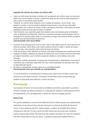 Impacto do câncer de mama na minha vida
Casa: se você ainda não divide a tarefas com seu parceiro (a) e filhos, essa é a hora para
determinar novas funções. Durante o tratamento pode ser que você se sinta indisposta, e
todo o apoio é importante nesse sentido.
Trabalho: se você se sentir disposta e com vontade de trabalhar, vá em frente - isso
ajudará a manter o convívio social e atrelará compromissos a sai vida que não estão
relacionados com o câncer de mama. Porém, em alguns momentos, você poderá se sentir
debilitada e pode ser que opte por deixar o trabalho.
Vida financeira: seu orçamento pode ficar abalado caso você precise parar de trabalhar,
mais as despesas do tratamento. Saiba que é possível requisitar auxílio-doença e não se
envergonhe se precisar pedir ajuda a um parente ou amigo mais próximo. Rever os gastos
durante esse período também é essencial.
Conversando com seus filhos
A pessoa mais indicada para contar é você. Fale o mais rápido possível, para não criar um
clima de omissão. Além disso, evite omitir a palavra câncer ou tratar o câncer de mama
como um tabu. Isso somente criará medo em torno da doença
Você não precisa contar detalhes da doença, mas esteja preparada para questionamentos
Explique os efeitos colaterais da doença do tratamento, que é normal você ficar mais triste
em alguns momentos, que é normal a queda de cabelos e outros efeitos. Isso evite
choques.
Seus filhos poderão apresentar mudanças de comportamento e desempenho na escola. É
importante que o educador saiba lidar com isso e tenha liberdade de comentar com você
se algo diferente ocorrer.
Se sentir a necessidade, busque apoio de um psicólogo familiar.
Conversando com seu marido ou companheiro
O seu companheiro ou companheira é a pessoa que, assim como os filhos, estará mais
próxima de você nesse momento. Conversem francamente sobre as demandas que
surgirão e peça ajuda para enfrentar o câncer de mama.
Prevenção
A prevenção do câncer de mama pode ser dividida em primária e secundária: a primeira
envolve a adoção de hábitos saudáveis, e a segunda diz respeito a realização de exames
de rastreamento, a fim de diagnosticar o câncer de mama em estágio precoce.
Exercícios
Um estudo publicado no Journal of the National Cancer Institute apontou que adolescentes
praticantes de exercícios físicos intensos diminuem as chances de sofrer de câncer de
mama na fase adulta em até 23%. Nessa análise, a prática de atividade física deveria
começar por volta dos 12 anos e durar por pelo menos dez anos para que a proteção
contra a doença seja notada. Os exercícios são capazes de reduzir os níveis de estrógeno,
hormônio relacionado ao risco de câncer. A prática de exercícios também diminui o
 