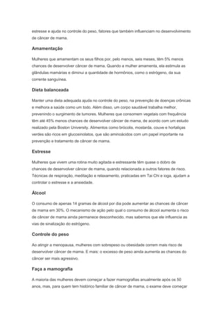 estresse e ajuda no controle do peso, fatores que também influenciam no desenvolvimento
de câncer de mama.
Amamentação
Mulheres que amamentam os seus filhos por, pelo menos, seis meses, têm 5% menos
chances de desenvolver câncer de mama. Quando a mulher amamenta, ela estimula as
glândulas mamárias e diminui a quantidade de hormônios, como o estrógeno, da sua
corrente sanguínea.
Dieta balanceada
Manter uma dieta adequada ajuda no controle do peso, na prevenção de doenças crônicas
e melhora a saúde como um todo. Além disso, um corpo saudável trabalha melhor,
prevenindo o surgimento de tumores. Mulheres que consomem vegetais com frequência
têm até 45% menos chances de desenvolver câncer de mama, de acordo com um estudo
realizado pela Boston University. Alimentos como brócolis, mostarda, couve e hortaliças
verdes são ricos em glucosinolatos, que são aminoácidos com um papel importante na
prevenção e tratamento de câncer de mama.
Estresse
Mulheres que vivem uma rotina muito agitada e estressante têm quase o dobro de
chances de desenvolver câncer de mama, quando relacionada a outros fatores de risco.
Técnicas de respiração, meditação e relaxamento, praticadas em Tai Chi e ioga, ajudam a
controlar o estresse e a ansiedade.
Álcool
O consumo de apenas 14 gramas de álcool por dia pode aumentar as chances de câncer
de mama em 30%. O mecanismo de ação pelo qual o consumo de álcool aumenta o risco
de câncer de mama ainda permanece desconhecido, mas sabemos que ele influencia as
vias de sinalização do estrógeno.
Controle do peso
Ao atingir a menopausa, mulheres com sobrepeso ou obesidade correm mais risco de
desenvolver câncer de mama. E mais: o excesso de peso ainda aumenta as chances do
câncer ser mais agressivo.
Faça a mamografia
A maioria das mulheres devem começar a fazer mamografias anualmente após os 50
anos, mas, para quem tem histórico familiar de câncer de mama, o exame deve começar
 