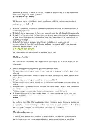epiderme do mamilo, ou então as células tumorais se desenvolvem já na porção terminal
dos ductos, na junção com a epiderme.
Estadiamento da doença
O câncer de mama é dividido em quatro estadios ou estágios, conforme a extensão da
doença, que vão do 0 ao 4:
Estadio 0: as células cancerosas ainda estão contidas nos ductos, por isso o problema é
quase sempre curável
Estadio 1: tumor com menos de 2 cm, sem acometimento das glândulas linfáticas da axila
Estadio 3: nódulo com mais de 5 cm que pode alcançar estruturas vizinhas, como músculo
e pele, assim como as glândulas linfáticas. Mas ainda não há indício de que o câncer se
espalhou pelo corpo
Estadio 4: tumores de qualquer tamanho com metástases e, geralmente, há
comprometimento das glândulas linfáticas. No Brasil cerca de 60 a 70% dos casos são
diagnosticado em estadio 3 ou 4.
Fatores de risco
Os principais fatores de risco para o câncer de mama são:
Histórico familiar
Os critérios para identificar o risco genético que uma mulher tem de sofrer um câncer de
mama são:
Dois ou mais parentes de primeiro grau com câncer de mama
Um parente de primeiro grau e dois ou mais parentes de segundo ou terceiro grau com a
doença
Dois parentes de primeiro grau com câncer de mama, sendo que um teve a doença antes
de 45 anos
Um parente de primeiro grau com câncer de mama bilateral
Um parente de primeiro grau com câncer de mama e um ou mais parentes com câncer de
ovário
Um parente de segundo ou terceiro grau com câncer de mama e dois ou mais com câncer
de ovário
Três ou mais parentes de segundo ou terceiro grau com câncer de mama
E dois parentes de segundo ou terceiro grau com câncer de mama e um ou mais com
câncer de ovário.
Idade
As mulheres entre 40 e 69 anos são as principais vítimas de câncer de mama. Isso porque
a exposição ao hormônio estrógeno está no auge com a chegada dessa idade. A partir dos
50 anos, particularmente, os riscos entram em uma curva ascendente.
Menstruação precoce
A relação entre menstruação e câncer de mama está no fato de que é no início desse
período que o corpo da mulher passa a produzir quantidades maiores do hormônio
 