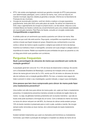 IPTU: não existe uma legislação nacional que garanta a isenção do IPTU para pessoas
com determinadas patologias, como o câncer de mama, mas, como se trata de um
imposto municipal, algumas cidades já garantes a isenção. Informe-se na Secretaria de
Finanças do seu município.
Cirurgia de reconstrução mamária: você tem direito a realizar a cirurgia reparadora
gratuitamente, tanto pelo SUS como pelo plano de saúde. Se estiver em tratamento no
SUS, exija o agendamento da cirurgia no próprio local e, se não estiver, dirija-se a uma
Unidade Básica de Saúde e solicite seu encaminhamento para uma unidade especializada
em reconstrução mamária. Pelo Plano de Saúde, consulte um cirurgião credenciado.
Compartilhando a experiência
A solidão pode ser um sentimento que assola a paciente com câncer de mama. Mas
lembre-se que você não está sozinha. Peça ajuda, compartilhe sua experiência, procure
centros e locais que façam terapia em grupo. Dissemine seu conhecimento e sua luta
contra o câncer de mama e ajude a quebrar o estigma que existe em torno da doença.
Incentive as mulheres a fazer a mamografia, converse com suas amigas e colegas sobre a
importância do exame. Relate sua experiência para entidades de apoio ao paciente ou crie
um blog para dividir suas questões com os leitores.
Perguntas frequentes
Qual a porcentagem de cânceres de mama que acontecem por conta da
mutação genética?
A população geral tem cerca de 10 a 12% de riscos de desenvolver a doença. De acordo
com a Sociedade Brasileira de Mastologia, a presença da mutação entre os casos de
câncer de mama gira em torno de 5 a 10%, sendo que 5% de todos os cânceres de mama
são de mulheres com a mutação genética BRCA. Por isso, a maneira mais segura de
tratar e prevenir é visitar o seu mastologista, quando indicado, e seguir suas orientações.
Uma pessoa que tem risco comprovado para câncer de mama pode fazer
uma mastectomia preventiva?
Uma mulher com alto risco para câncer de mama pode, sim, optar por fazer a mastectomia
preventiva. A mastectomia preventiva mamária consiste na retirada da região interna da
mama - ou seja, da glândula mamária juntamente com os ductos mamários - que são os
locais onde pode acontecer a formação de um tumor. Com a retirada do interior da mama,
os riscos de câncer reduzem em até 90%. As chances do câncer ainda existem porque
10% do tecido mamário é preservado para a nutrir a pele, auréola e mamilo. Na cirurgia
sempre serão removidas as duas mamas, daí a denominação de dupla mastectomia
preventiva.
Existem também tratamentos que usam os chamados anti-hormônios ou moduladores
hormonais, que inibem a produção de estrógeno e impedem as células da mama de se
 