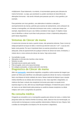 multiplicarem. Esse tratamento, no entanto, é recomendado apenas para cânceres de
mama hormonais - ou seja, que acontecem ou podem acontecer em decorrência de
alterações hormonais - não sendo indicado para pessoas que tem o risco genético, por
exemplo.
Para pacientes com risco genético, uma alternativa é redobrar a atenção e
acompanhamento da mamas, partindo para exames de rastreamento, como ultrassom de
mamas e mamografias, em intervalos de tempos mais curtos, a cada seis meses, por
exemplo, dependendo do que o seu médico considerar mais seguro. O objetivo nesse
caso é identificar o câncer numa fase muito precoce e iniciar o tratamento adequado a
partir desse diagnóstico.
Sintomas de Câncer de mama
A maioria dos tumores da mama, quando iniciais, não apresenta sintomas. Caso o tumor já
esteja perceptível ao toque do dedo, é sinal de que ele tem cerca de 1 cm³ - o que já uma
lesão muito grande. Por isso é importante fazer os exames preventivos na idade
adequada, antes do aparecimento de qualquer sintoma do câncer de mama. Entretanto, o
nódulo não é o único sintoma de câncer de mama. Veja outros sinais:
Vermelhidão na pele
Alterações no formato dos mamilos e das mamas
Nódulos na axila
Secreção escura saindo pelo mamilo
Pele enrugada, como uma casca de laranja
Em estágios avançados, a mama pode abrir uma ferida.
Diagnóstico de Câncer de mama
Além da mamografia, ressonância magnética, ecografia e outros exames de imagem que
podem ser feitos para identificar uma alteração suspeita de câncer de mama, é necessário
fazer uma biópsia do tecido coletado da mama. Nesse material da biópsia é que a equipe
médica identifica se as células são tumorosas ou não. Caso seja feito o diagnóstico, os
médicos irão fazer o estudo dos receptores hormonais para saber se aquele tumor
expressa algum ou não, além de sua classificação histológica. O tratamento para o câncer
de mama vai ser determinado pela presença ou ausência desses receptores na célula
maligna, bem como o prognóstico do paciente.
Na consulta médica
Chegando ao consultório com a mamografia suspeita para câncer de mama, o médico fará
perguntas sobre seu histórico familiar da doença, idade, data de início da menstruação, se
você já está na menopausa e outras questões relacionadas a fatores de risco. Depois, fará
a análise da mamografia e da biópsia a fim de encontrar o diagnóstico.
 