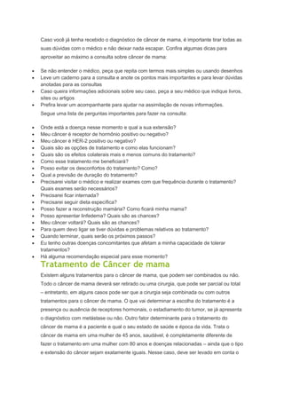 Caso você já tenha recebido o diagnóstico de câncer de mama, é importante tirar todas as
suas dúvidas com o médico e não deixar nada escapar. Confira algumas dicas para
aproveitar ao máximo a consulta sobre câncer de mama:
Se não entender o médico, peça que repita com termos mais simples ou usando desenhos
Leve um caderno para a consulta e anote os pontos mais importantes e para levar dúvidas
anotadas para as consultas
Caso queira informações adicionais sobre seu caso, peça a seu médico que indique livros,
sites ou artigos
Prefira levar um acompanhante para ajudar na assimilação de novas informações.
Segue uma lista de perguntas importantes para fazer na consulta:
Onde está a doença nesse momento e qual a sua extensão?
Meu câncer é receptor de hormônio positivo ou negativo?
Meu câncer é HER-2 positivo ou negativo?
Quais são as opções de tratamento e como elas funcionam?
Quais são os efeitos colaterais mais e menos comuns do tratamento?
Como esse tratamento me beneficiará?
Posso evitar os desconfortos do tratamento? Como?
Qual a previsão de duração do tratamento?
Precisarei visitar o médico e realizar exames com que frequência durante o tratamento?
Quais exames serão necessários?
Precisarei ficar internada?
Precisarei seguir dieta específica?
Posso fazer a reconstrução mamária? Como ficará minha mama?
Posso apresentar linfedema? Quais são as chances?
Meu câncer voltará? Quais são as chances?
Para quem devo ligar se tiver dúvidas e problemas relativos ao tratamento?
Quando terminar, quais serão os próximos passos?
Eu tenho outras doenças concomitantes que afetam a minha capacidade de tolerar
tratamentos?
Há alguma recomendação especial para esse momento?
Tratamento de Câncer de mama
Existem alguns tratamentos para o câncer de mama, que podem ser combinados ou não.
Todo o câncer de mama deverá ser retirado ou uma cirurgia, que pode ser parcial ou total
– entretanto, em alguns casos pode ser que a cirurgia seja combinada ou com outros
tratamentos para o câncer de mama. O que vai determinar a escolha do tratamento é a
presença ou ausência de receptores hormonais, o estadiamento do tumor, se já apresenta
o diagnóstico com metástase ou não. Outro fator determinante para o tratamento do
câncer de mama é a paciente e qual o seu estado de saúde e época da vida. Trata o
câncer de mama em uma mulher de 45 anos, saudável, é completamente diferente de
fazer o tratamento em uma mulher com 80 anos e doenças relacionadas – ainda que o tipo
e extensão do câncer sejam exatamente iguais. Nesse caso, deve ser levado em conta o
 