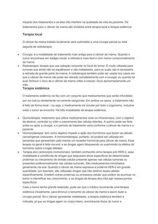 impacto dos tratamentos e se eles irão interferir na qualidade de vida da paciente. Os
tratamentos para o câncer de mama são divididos entre terapia local e terapia sistêmica:
Terapia local
O câncer de mama tratado localmente será submetido a uma cirurgia parcial ou total
seguida de radioterapia:
Cirurgia: é a modalidade de tratamento mais antiga para o câncer de mama. Quando o
tumor encontrase em estágio inicial, a retirada é mais fácil e com menor comprometimento
da mama.
Radioterapia: terapia que usa radiação ionizante no local do tumor. É muito utilizada para
tumores que ainda não se espalharam e não metástases, para os quais não é necessária
a retirada de grande parte da mama. A radioterapia também pode ser usada nos casos em
que o câncer de mama não pode ser retirado completamente com a cirurgia, ou quando se
quer diminuir o risco de o câncer de mama voltar a crescer. Dura aproximadamente um
mês.
Terapia sistêmica
O tratamento sistêmico se faz com um conjunto que medicamentos que serão infundidos
por via oral ou diretamente na corrente sanguínea. Em ambos os casos, o tratamento não
é feito de forma local – ou seja, o medicamento irá circular por todo o organismo, inclusive
onde o tumor se encontra. Há três modalidade de terapia sistêmica:
Quimioterapia: tratamento que utiliza medicamentos orais ou intravenosos, com o objetivo
de destruir, controlar ou inibir o crescimento das células doentes. A quimio pode ser feita
antes ou após a cirurgia, e o período de tratamento varia conforme o câncer de mama e a
paciente.
Hormonioterapia: tem como objetivo impedir a ação dos hormônios que fazem as células
cancerígenas crescerem. A hormonioterapia, portanto, só poderá ser utilizada em
pacientes que apresentam pelo menos um receptor hormonal para câncer de mama. Essa
terapia no geral é feita via oral, e as drogas agem bloqueando ou suprimindo os efeitos do
hormônio sobre o órgão afetado.
Terapia alvo (anticorpos monoclonais): também conhecido como terapia anti HER-2, essa
modalidade é constituída de drogas que bloqueiam alvos específicos de determinadas
proteínas ou mecanismo de divisão celular presente apenas nas células tumorais ou
presentes preferencialmente nas células tumorais. São medicamentos ministrados
geralmente via oral. Quando o câncer de mama expressa a proteína HER-2 em grande
quantidade, por exemplo, são utilizadas drogas que irão destruir essas células
especificamente. Existem outras proteínas ou processos celular que podem se acentuar no
tumor e intensificar seu crescimento, e as drogas da terapia alvo irão agir nesses pontos
específicos.
Caso o tumor tenha grande extensão, pode ser que o médico recomende uma terapia
sistêmica inicialmente, para diminuir o tamanho do câncer de mama e assim fazer a
cirurgia parcial. Se o câncer apresentar metástases, a terapia sistêmica também é
indicada, já que as drogas agem no corpo inteiro, encontrando focos do tumor e
 