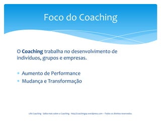 Foco do Coaching


O Coaching trabalha no desenvolvimento de
indivíduos, grupos e empresas.

 Aumento de Performance
 Mudança e Transformação




    Life Coaching - Saiba mais sobre o Coaching - http://coachingsp.wordpress.com – Todos os direitos reservados.
 
