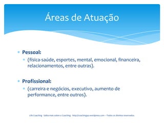 Áreas de Atuação


Pessoal:
  (física-saúde, esportes, mental, emocional, financeira,
  relacionamentos, entre outras).


Profissional:
  (carreira e negócios, executivo, aumento de
  performance, entre outros).


   Life Coaching - Saiba mais sobre o Coaching - http://coachingsp.wordpress.com – Todos os direitos reservados.
 