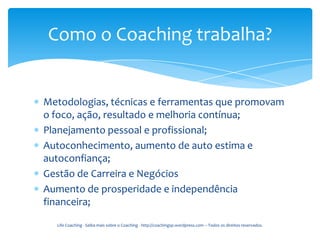 Como o Coaching trabalha?


Metodologias, técnicas e ferramentas que promovam
o foco, ação, resultado e melhoria contínua;
Planejamento pessoal e profissional;
Autoconhecimento, aumento de auto estima e
autoconfiança;
Gestão de Carreira e Negócios
Aumento de prosperidade e independência
financeira;

  Life Coaching - Saiba mais sobre o Coaching - http://coachingsp.wordpress.com – Todos os direitos reservados.
 