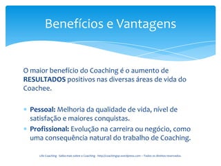 Benefícios e Vantagens


O maior benefício do Coaching é o aumento de
RESULTADOS positivos nas diversas áreas de vida do
Coachee.

  Pessoal: Melhoria da qualidade de vida, nível de
  satisfação e maiores conquistas.
  Profissional: Evolução na carreira ou negócio, como
  uma consequência natural do trabalho de Coaching.

     Life Coaching - Saiba mais sobre o Coaching - http://coachingsp.wordpress.com – Todos os direitos reservados.
 