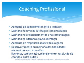 Coaching Profissional


Aumento de comprometimento e lealdade;
Melhoria no nível de satisfação com o trabalho;
Melhoria nos relacionamentos e na comunicação;
Melhoria na liderança e auto liderança;
Aumento de responsabilidades pelas ações;
Desenvolvimento ou melhoria das habilidades
necessárias a um executivo:
liderança, comunicação, planejamento, resolução de
conflitos, entre outras.
  Life Coaching - Saiba mais sobre o Coaching - http://coachingsp.wordpress.com – Todos os direitos reservados.
 
