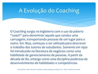 A Evolução do Coaching


O Coaching surgiu na Inglaterra com o uso da palavra
“coach” para denominar aquele que conduz uma
carruagem, transportando pessoas de um lugar para o
outro. Em 1850, começou a ser utilizada para descrever
o trabalho dos tutores de estudantes. Somente em 1950
foi introduzido na literatura de negócios como uma
habilidade de gerenciamento de pessoas. A partir da
década de 80, emerge como uma disciplina poderosa de
desenvolvimento de habilidades e competências.
     Life Coaching - Saiba mais sobre o Coaching - http://coachingsp.wordpress.com – Todos os direitos reservados.
 