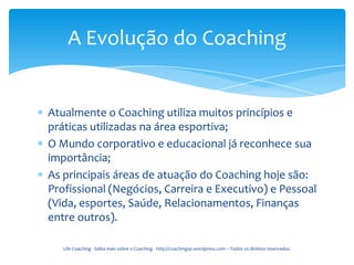 A Evolução do Coaching


Atualmente o Coaching utiliza muitos princípios e
práticas utilizadas na área esportiva;
O Mundo corporativo e educacional já reconhece sua
importância;
As principais áreas de atuação do Coaching hoje são:
Profissional (Negócios, Carreira e Executivo) e Pessoal
(Vida, esportes, Saúde, Relacionamentos, Finanças
entre outros).

   Life Coaching - Saiba mais sobre o Coaching - http://coachingsp.wordpress.com – Todos os direitos reservados.
 