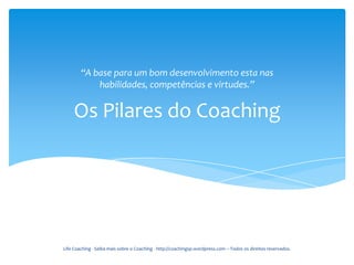 “A base para um bom desenvolvimento esta nas
            habilidades, competências e virtudes.”


     Os Pilares do Coaching




Life Coaching - Saiba mais sobre o Coaching - http://coachingsp.wordpress.com – Todos os direitos reservados.
 