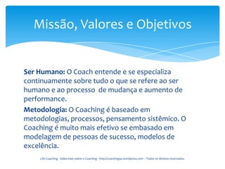 Missão, Valores e Objetivos


Ser Humano: O Coach entende e se especializa
continuamente sobre tudo o que se refere ao ser
humano e ao processo de mudança e aumento de
performance.
Metodologia: O Coaching é baseado em
metodologias, processos, pensamento sistêmico. O
Coaching é muito mais efetivo se embasado em
modelagem de pessoas de sucesso, modelos de
excelência.
    Life Coaching - Saiba mais sobre o Coaching - http://coachingsp.wordpress.com – Todos os direitos reservados.
 