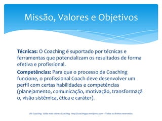 Missão, Valores e Objetivos


Técnicas: O Coaching é suportado por técnicas e
ferramentas que potencializam os resultados de forma
efetiva e profissional.
Competências: Para que o processo de Coaching
funcione, o profissional Coach deve desenvolver um
perfil com certas habilidades e competências
(planejamento, comunicação, motivação, transformaçã
o, visão sistêmica, ética e caráter).

    Life Coaching - Saiba mais sobre o Coaching - http://coachingsp.wordpress.com – Todos os direitos reservados.
 