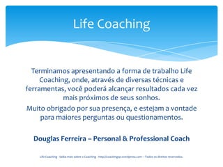 Life Coaching


  Terminamos apresentando a forma de trabalho Life
     Coaching, onde, através de diversas técnicas e
ferramentas, você poderá alcançar resultados cada vez
            mais próximos de seus sonhos.
Muito obrigado por sua presença, e estejam a vontade
     para maiores perguntas ou questionamentos.

  Douglas Ferreira – Personal & Professional Coach

    Life Coaching - Saiba mais sobre o Coaching - http://coachingsp.wordpress.com – Todos os direitos reservados.
 