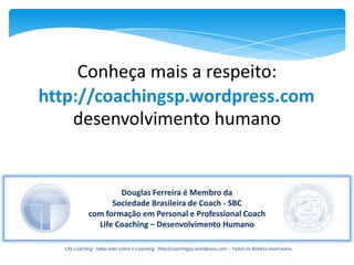 Conheça mais a respeito:
http://coachingsp.wordpress.com
    desenvolvimento humano


                     Douglas Ferreira é Membro da
                   Sociedade Brasileira de Coach - SBC
             com formação em Personal e Professional Coach
               Life Coaching – Desenvolvimento Humano

  Life Coaching - Saiba mais sobre o Coaching - http://coachingsp.wordpress.com – Todos os direitos reservados.
 