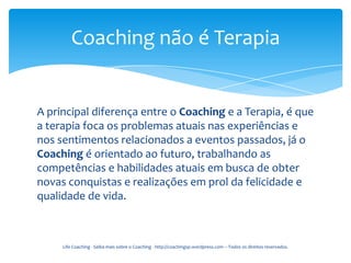 Coaching não é Terapia


A principal diferença entre o Coaching e a Terapia, é que
a terapia foca os problemas atuais nas experiências e
nos sentimentos relacionados a eventos passados, já o
Coaching é orientado ao futuro, trabalhando as
competências e habilidades atuais em busca de obter
novas conquistas e realizações em prol da felicidade e
qualidade de vida.



     Life Coaching - Saiba mais sobre o Coaching - http://coachingsp.wordpress.com – Todos os direitos reservados.
 
