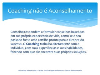 Coaching não é Aconselhamento


Conselheiros tendem a formular conselhos baseados
em sua própria experiência de vida, como se o seu
passado fosse uma cartilha pronta para o alcance do
sucesso. O Coaching trabalha diretamente com o
indivíduo, com suas experiências e suas habilidades,
fazendo com que ele encontre suas próprias soluções.




     Life Coaching - Saiba mais sobre o Coaching - http://coachingsp.wordpress.com – Todos os direitos reservados.
 