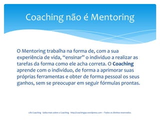Coaching não é Mentoring


O Mentoring trabalha na forma de, com a sua
experiência de vida, “ensinar” o individuo a realizar as
tarefas da forma como ele acha correta. O Coaching
aprende com o indivíduo, de forma a aprimorar suas
próprias ferramentas e obter de forma pessoal os seus
ganhos, sem se preocupar em seguir fórmulas prontas.




     Life Coaching - Saiba mais sobre o Coaching - http://coachingsp.wordpress.com – Todos os direitos reservados.
 