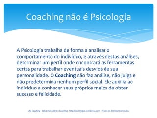 Coaching não é Psicologia


A Psicologia trabalha de forma a analisar o
comportamento do indivíduo, e através destas análises,
determinar um perfil onde encontrará as ferramentas
certas para trabalhar eventuais desvios de sua
personalidade. O Coaching não faz análise, não julga e
não predetermina nenhum perfil social. Ele auxilia ao
indivíduo a conhecer seus próprios meios de obter
sucesso e felicidade.

     Life Coaching - Saiba mais sobre o Coaching - http://coachingsp.wordpress.com – Todos os direitos reservados.
 