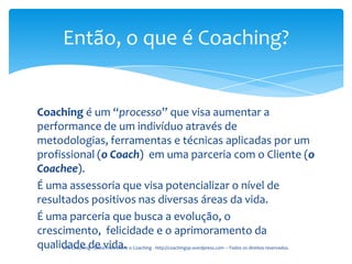 Então, o que é Coaching?


Coaching é um “processo” que visa aumentar a
performance de um indivíduo através de
metodologias, ferramentas e técnicas aplicadas por um
profissional (o Coach) em uma parceria com o Cliente (o
Coachee).
É uma assessoria que visa potencializar o nível de
resultados positivos nas diversas áreas da vida.
É uma parceria que busca a evolução, o
crescimento, felicidade e o aprimoramento da
qualidade de vida. o Coaching - http://coachingsp.wordpress.com – Todos os direitos reservados.
     Life Coaching - Saiba mais sobre
 